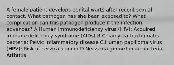 A female patient develops genital warts after recent sexual contact. What pathogen has she been exposed to? What complication can this pathogen produce if the infection advances? A.Human immunodeficiency virus (HIV); Acquired immune deficiency syndrome (AIDs) B.Chlamydia trachomatis bacteria; Pelvic inflammatory disease C.Human papilloma virus (HPV); Risk of cervical cancer D.Neisseria gonorrhoeae bacteria; Arthritis