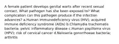 A female patient develops genital warts after recent sexual contact. What pathogen has she been exposed to? What complication can this pathogen produce if the infection advances? a.Human immunodeficiency virus (HIV); acquired immune deficiency syndrome (AIDs) b.Chlamydia trachomatis bacteria; pelvic inflammatory disease c.Human papilloma virus (HPV); risk of cervical cancer d.Neisseria gonorrhoeae bacteria; arthritis