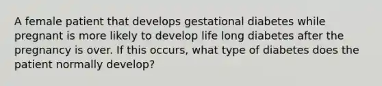 A female patient that develops gestational diabetes while pregnant is more likely to develop life long diabetes after the pregnancy is over. If this occurs, what type of diabetes does the patient normally develop?