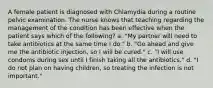 A female patient is diagnosed with Chlamydia during a routine pelvic examination. The nurse knows that teaching regarding the management of the condition has been effective when the patient says which of the following? a. "My partner will need to take antibiotics at the same time I do." b. "Go ahead and give me the antibiotic injection, so I will be cured." c. "I will use condoms during sex until I finish taking all the antibiotics." d. "I do not plan on having children, so treating the infection is not important."