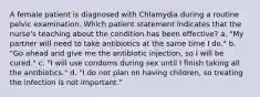 A female patient is diagnosed with Chlamydia during a routine pelvic examination. Which patient statement indicates that the nurse's teaching about the condition has been effective? a. "My partner will need to take antibiotics at the same time I do." b. "Go ahead and give me the antibiotic injection, so I will be cured." c. "I will use condoms during sex until I finish taking all the antibiotics." d. "I do not plan on having children, so treating the infection is not important."