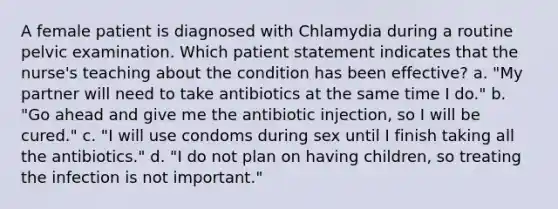 A female patient is diagnosed with Chlamydia during a routine pelvic examination. Which patient statement indicates that the nurse's teaching about the condition has been effective? a. "My partner will need to take antibiotics at the same time I do." b. "Go ahead and give me the antibiotic injection, so I will be cured." c. "I will use condoms during sex until I finish taking all the antibiotics." d. "I do not plan on having children, so treating the infection is not important."