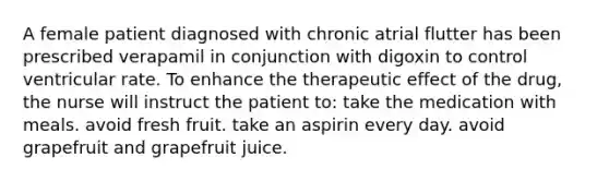 A female patient diagnosed with chronic atrial flutter has been prescribed verapamil in conjunction with digoxin to control ventricular rate. To enhance the therapeutic effect of the drug, the nurse will instruct the patient to: take the medication with meals. avoid fresh fruit. take an aspirin every day. avoid grapefruit and grapefruit juice.