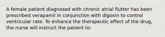 A female patient diagnosed with chronic atrial flutter has been prescribed verapamil in conjunction with digoxin to control ventricular rate. To enhance the therapeutic effect of the drug, the nurse will instruct the patient to: