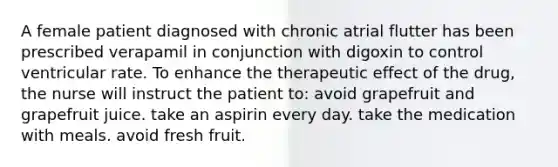 A female patient diagnosed with chronic atrial flutter has been prescribed verapamil in conjunction with digoxin to control ventricular rate. To enhance the therapeutic effect of the drug, the nurse will instruct the patient to: avoid grapefruit and grapefruit juice. take an aspirin every day. take the medication with meals. avoid fresh fruit.