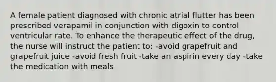 A female patient diagnosed with chronic atrial flutter has been prescribed verapamil in conjunction with digoxin to control ventricular rate. To enhance the therapeutic effect of the drug, the nurse will instruct the patient to: -avoid grapefruit and grapefruit juice -avoid fresh fruit -take an aspirin every day -take the medication with meals