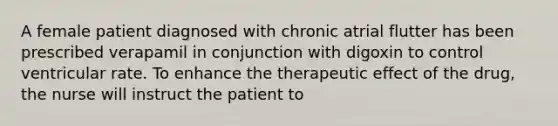 A female patient diagnosed with chronic atrial flutter has been prescribed verapamil in conjunction with digoxin to control ventricular rate. To enhance the therapeutic effect of the drug, the nurse will instruct the patient to