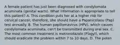 A female patient has just been diagnosed with condylomata acuminata (genital warts). What information is appropriate to tell this patient? A. This condition puts her at a higher risk for cervical cancer; therefore, she should have a Papanicolaou (Pap) test annually. B. The human papillomavirus (HPV), which causes condylomata acuminata, can't be transmitted during oral sex. C. The most common treatment is metronidazole (Flagyl), which should eradicate the problem within 7 to 10 days. D. The poten