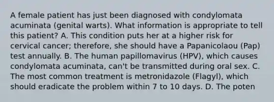 A female patient has just been diagnosed with condylomata acuminata (genital warts). What information is appropriate to tell this patient? A. This condition puts her at a higher risk for cervical cancer; therefore, she should have a Papanicolaou (Pap) test annually. B. The human papillomavirus (HPV), which causes condylomata acuminata, can't be transmitted during oral sex. C. The most common treatment is metronidazole (Flagyl), which should eradicate the problem within 7 to 10 days. D. The poten