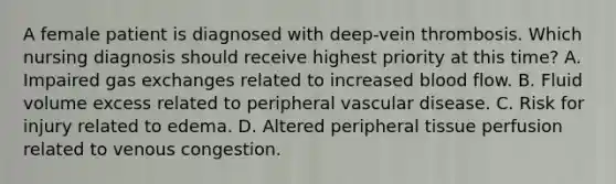 A female patient is diagnosed with deep-vein thrombosis. Which nursing diagnosis should receive highest priority at this time? A. Impaired gas exchanges related to increased blood flow. B. Fluid volume excess related to peripheral vascular disease. C. Risk for injury related to edema. D. Altered peripheral tissue perfusion related to venous congestion.