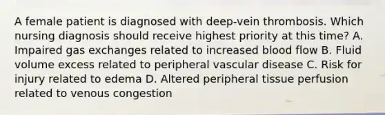 A female patient is diagnosed with deep-vein thrombosis. Which nursing diagnosis should receive highest priority at this time? A. Impaired gas exchanges related to increased blood flow B. Fluid volume excess related to peripheral vascular disease C. Risk for injury related to edema D. Altered peripheral tissue perfusion related to venous congestion