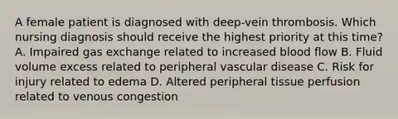 A female patient is diagnosed with deep-vein thrombosis. Which nursing diagnosis should receive the highest priority at this time? A. Impaired gas exchange related to increased blood flow B. Fluid volume excess related to peripheral vascular disease C. Risk for injury related to edema D. Altered peripheral tissue perfusion related to venous congestion