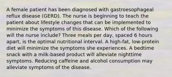 A female patient has been diagnosed with gastroesophageal reflux disease (GERD). The nurse is beginning to teach the patient about lifestyle changes that can be implemented to minimize the symptoms of this disease. Which of the following will the nurse include? Three meals per day, spaced 6 hours apart, is the optimal nutritional interval. A high-fat, low-protein diet will minimize the symptoms she experiences. A bedtime snack with a milk-based product will alleviate nighttime symptoms. Reducing caffeine and alcohol consumption may alleviate symptoms of the disease.