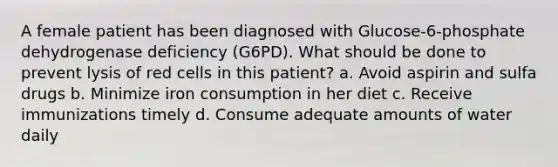 A female patient has been diagnosed with Glucose-6-phosphate dehydrogenase deficiency (G6PD). What should be done to prevent lysis of red cells in this patient? a. Avoid aspirin and sulfa drugs b. Minimize iron consumption in her diet c. Receive immunizations timely d. Consume adequate amounts of water daily