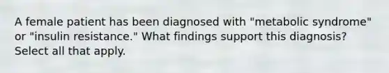 A female patient has been diagnosed with "metabolic syndrome" or "insulin resistance." What findings support this diagnosis? Select all that apply.