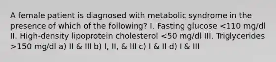 A female patient is diagnosed with metabolic syndrome in the presence of which of the following? I. Fasting glucose 150 mg/dl a) II & III b) I, II, & III c) I & II d) I & III