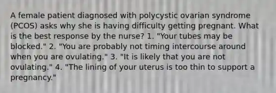 A female patient diagnosed with polycystic ovarian syndrome (PCOS) asks why she is having difficulty getting pregnant. What is the best response by the nurse? 1. "Your tubes may be blocked." 2. "You are probably not timing intercourse around when you are ovulating." 3. "It is likely that you are not ovulating." 4. "The lining of your uterus is too thin to support a pregnancy."