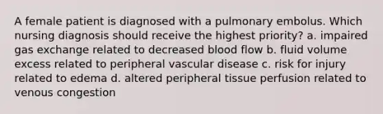 A female patient is diagnosed with a pulmonary embolus. Which nursing diagnosis should receive the highest priority? a. impaired gas exchange related to decreased blood flow b. fluid volume excess related to peripheral vascular disease c. risk for injury related to edema d. altered peripheral tissue perfusion related to venous congestion