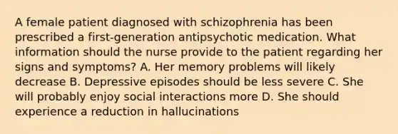 A female patient diagnosed with schizophrenia has been prescribed a first-generation antipsychotic medication. What information should the nurse provide to the patient regarding her signs and symptoms? A. Her memory problems will likely decrease B. Depressive episodes should be less severe C. She will probably enjoy social interactions more D. She should experience a reduction in hallucinations