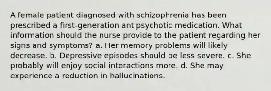 A female patient diagnosed with schizophrenia has been prescribed a first-generation antipsychotic medication. What information should the nurse provide to the patient regarding her signs and symptoms? a. Her memory problems will likely decrease. b. Depressive episodes should be less severe. c. She probably will enjoy social interactions more. d. She may experience a reduction in hallucinations.