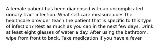 A female patient has been diagnosed with an uncomplicated urinary tract infection. What self-care measure does the healthcare provider teach the patient that is specific to this type of infection? Rest as much as you can in the next few days. Drink at least eight glasses of water a day. After using the bathroom, wipe from front to back. Take medication if you have a fever.