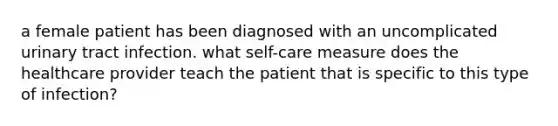 a female patient has been diagnosed with an uncomplicated urinary tract infection. what self-care measure does the healthcare provider teach the patient that is specific to this type of infection?