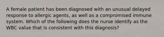 A female patient has been diagnosed with an unusual delayed response to allergic agents, as well as a compromised immune system. Which of the following does the nurse identify as the WBC value that is consistent with this diagnosis?