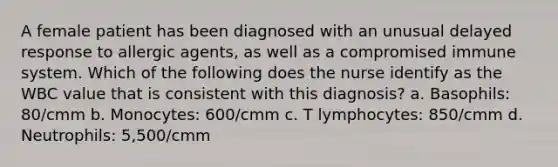 A female patient has been diagnosed with an unusual delayed response to allergic agents, as well as a compromised immune system. Which of the following does the nurse identify as the WBC value that is consistent with this diagnosis? a. Basophils: 80/cmm b. Monocytes: 600/cmm c. T lymphocytes: 850/cmm d. Neutrophils: 5,500/cmm