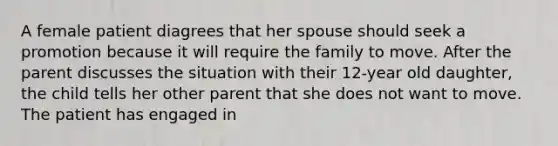 A female patient diagrees that her spouse should seek a promotion because it will require the family to move. After the parent discusses the situation with their 12-year old daughter, the child tells her other parent that she does not want to move. The patient has engaged in