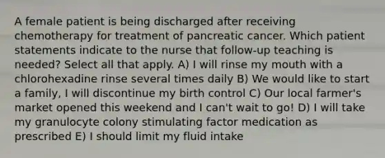 A female patient is being discharged after receiving chemotherapy for treatment of pancreatic cancer. Which patient statements indicate to the nurse that follow-up teaching is needed? Select all that apply. A) I will rinse my mouth with a chlorohexadine rinse several times daily B) We would like to start a family, I will discontinue my birth control C) Our local farmer's market opened this weekend and I can't wait to go! D) I will take my granulocyte colony stimulating factor medication as prescribed E) I should limit my fluid intake