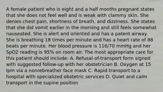 A female patient who is eight and a half months pregnant states that she does not feel well and is weak with clammy skin. She denies chest​ pain, shortness of​ breath, and dizziness. She states that she did vomit earlier in the morning and still feels somewhat nauseated. She is alert and oriented and has a patent airway. She is breathing 18 times per minute and has a heart rate of 88 beats per minute. Her blood pressure is​ 116/70 mmHg and her SpO2 reading is​ 95% on room air. The most appropriate care for this patient should​ include: A. ​Refusal-of-transport form signed with suggested​ follow-up with her obstetrician B. Oxygen at 15 lpm via a nonrebreather face mask C. Rapid transport to a hospital with specialized obstetric services D. Quiet and calm transport in the supine position