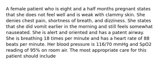 A female patient who is eight and a half months pregnant states that she does not feel well and is weak with clammy skin. She denies chest​ pain, shortness of​ breath, and dizziness. She states that she did vomit earlier in the morning and still feels somewhat nauseated. She is alert and oriented and has a patent airway. She is breathing 18 times per minute and has a heart rate of 88 beats per minute. Her blood pressure is​ 116/70 mmHg and SpO2 reading of​ 95% on room air. The most appropriate care for this patient should include