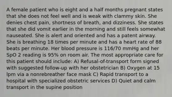 A female patient who is eight and a half months pregnant states that she does not feel well and is weak with clammy skin. She denies chest pain, shortness of breath, and dizziness. She states that she did vomit earlier in the morning and still feels somewhat nauseated. She is alert and oriented and has a patent airway. She is breathing 18 times per minute and has a heart rate of 88 beats per minute. Her blood pressure is 116/70 mmHg and her SpO 2 reading is 95% on room air. The most appropriate care for this patient should include: A) Refusal-of-transport form signed with suggested follow-up with her obstetrician B) Oxygen at 15 lpm via a nonrebreather face mask C) Rapid transport to a hospital with specialized obstetric services D) Quiet and calm transport in the supine position