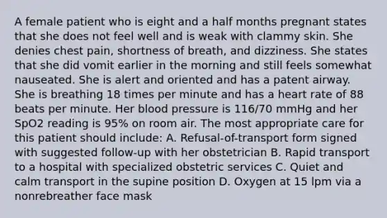 A female patient who is eight and a half months pregnant states that she does not feel well and is weak with clammy skin. She denies chest​ pain, shortness of​ breath, and dizziness. She states that she did vomit earlier in the morning and still feels somewhat nauseated. She is alert and oriented and has a patent airway. She is breathing 18 times per minute and has a heart rate of 88 beats per minute. Her blood pressure is​ 116/70 mmHg and her SpO2 reading is​ 95% on room air. The most appropriate care for this patient should​ include: A. ​Refusal-of-transport form signed with suggested​ follow-up with her obstetrician B. Rapid transport to a hospital with specialized obstetric services C. Quiet and calm transport in the supine position D. Oxygen at 15 lpm via a nonrebreather face mask