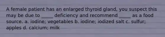 A female patient has an enlarged thyroid gland, you suspect this may be due to _____ deficiency and recommend _____ as a food source. a. iodine; vegetables b. iodine; iodized salt c. sulfur; apples d. calcium; milk