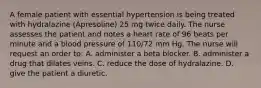 A female patient with essential hypertension is being treated with hydralazine (Apresoline) 25 mg twice daily. The nurse assesses the patient and notes a heart rate of 96 beats per minute and a blood pressure of 110/72 mm Hg. The nurse will request an order to: A. administer a beta blocker. B. administer a drug that dilates veins. C. reduce the dose of hydralazine. D. give the patient a diuretic.