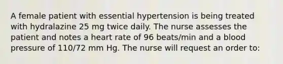 A female patient with essential hypertension is being treated with hydralazine 25 mg twice daily. The nurse assesses the patient and notes a heart rate of 96 beats/min and a blood pressure of 110/72 mm Hg. The nurse will request an order to: