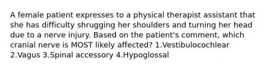 A female patient expresses to a physical therapist assistant that she has difficulty shrugging her shoulders and turning her head due to a nerve injury. Based on the patient's comment, which cranial nerve is MOST likely affected? 1.Vestibulocochlear 2.Vagus 3.Spinal accessory 4.Hypoglossal