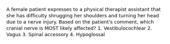 A female patient expresses to a physical therapist assistant that she has difficulty shrugging her shoulders and turning her head due to a nerve injury. Based on the patient's comment, which cranial nerve is MOST likely affected? 1. Vestibulocochlear 2. Vagus 3. Spinal accessory 4. Hypoglossal