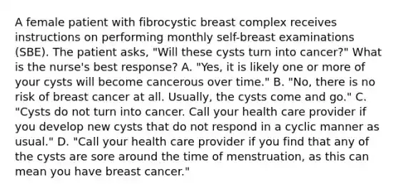 A female patient with fibrocystic breast complex receives instructions on performing monthly self-breast examinations (SBE). The patient asks, "Will these cysts turn into cancer?" What is the nurse's best response? A. "Yes, it is likely one or more of your cysts will become cancerous over time." B. "No, there is no risk of breast cancer at all. Usually, the cysts come and go." C. "Cysts do not turn into cancer. Call your health care provider if you develop new cysts that do not respond in a cyclic manner as usual." D. "Call your health care provider if you find that any of the cysts are sore around the time of menstruation, as this can mean you have breast cancer."