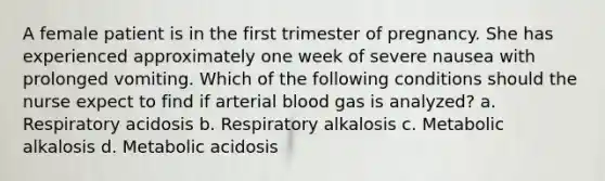 A female patient is in the first trimester of pregnancy. She has experienced approximately one week of severe nausea with prolonged vomiting. Which of the following conditions should the nurse expect to find if arterial blood gas is analyzed? a. Respiratory acidosis b. Respiratory alkalosis c. Metabolic alkalosis d. Metabolic acidosis