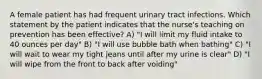 A female patient has had frequent urinary tract infections. Which statement by the patient indicates that the nurse's teaching on prevention has been effective? A) "I will limit my fluid intake to 40 ounces per day" B) "I will use bubble bath when bathing" C) "I will wait to wear my tight jeans until after my urine is clear" D) "I will wipe from the front to back after voiding"