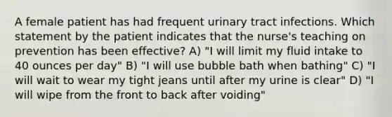 A female patient has had frequent urinary tract infections. Which statement by the patient indicates that the nurse's teaching on prevention has been effective? A) "I will limit my fluid intake to 40 ounces per day" B) "I will use bubble bath when bathing" C) "I will wait to wear my tight jeans until after my urine is clear" D) "I will wipe from the front to back after voiding"