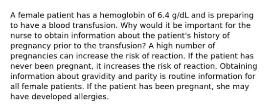 A female patient has a hemoglobin of 6.4 g/dL and is preparing to have a blood transfusion. Why would it be important for the nurse to obtain information about the patient's history of pregnancy prior to the transfusion? A high number of pregnancies can increase the risk of reaction. If the patient has never been pregnant, it increases the risk of reaction. Obtaining information about gravidity and parity is routine information for all female patients. If the patient has been pregnant, she may have developed allergies.