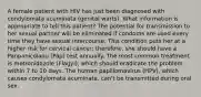 A female patient with HIV has just been diagnosed with condylomata acuminata (genital warts). What information is appropriate to tell this patient? The potential for transmission to her sexual partner will be eliminated if condoms are used every time they have sexual intercourse. This condition puts her at a higher risk for cervical cancer; therefore, she should have a Panpanicolaou (Pap) test annually. The most common treatment is metronidazole (Flagyl), which should eradicate the problem within 7 to 10 days. The human papillomavirus (HPV), which causes condylomata acuminata, can't be transmitted during oral sex.