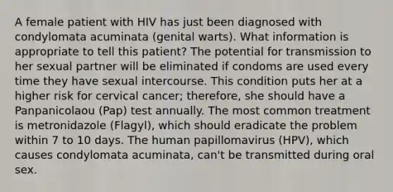 A female patient with HIV has just been diagnosed with condylomata acuminata (genital warts). What information is appropriate to tell this patient? The potential for transmission to her sexual partner will be eliminated if condoms are used every time they have sexual intercourse. This condition puts her at a higher risk for cervical cancer; therefore, she should have a Panpanicolaou (Pap) test annually. The most common treatment is metronidazole (Flagyl), which should eradicate the problem within 7 to 10 days. The human papillomavirus (HPV), which causes condylomata acuminata, can't be transmitted during oral sex.