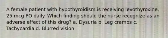 A female patient with hypothyroidism is receiving levothyroxine, 25 mcg PO daily. Which finding should the nurse recognize as an adverse effect of this drug? a. Dysuria b. Leg cramps c. Tachycardia d. Blurred vision