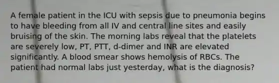 A female patient in the ICU with sepsis due to pneumonia begins to have bleeding from all IV and central line sites and easily bruising of the skin. The morning labs reveal that the platelets are severely low, PT, PTT, d-dimer and INR are elevated significantly. A blood smear shows hemolysis of RBCs. The patient had normal labs just yesterday, what is the diagnosis?