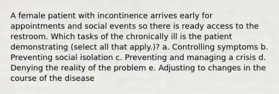 A female patient with incontinence arrives early for appointments and social events so there is ready access to the restroom. Which tasks of the chronically ill is the patient demonstrating (select all that apply.)? a. Controlling symptoms b. Preventing social isolation c. Preventing and managing a crisis d. Denying the reality of the problem e. Adjusting to changes in the course of the disease