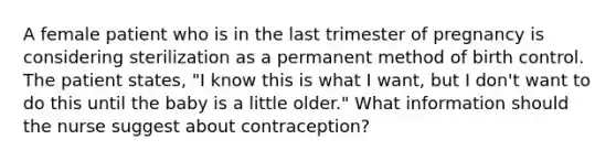 A female patient who is in the last trimester of pregnancy is considering sterilization as a permanent method of birth control. The patient states, "I know this is what I want, but I don't want to do this until the baby is a little older." What information should the nurse suggest about contraception?